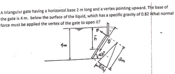 A triangular gate having a horizontal base 2 m long and a vertex pointing upward. The base of
the gate is 4 m. below the surface of the liquid, which has a specific gravity of 0.82 What normal
force must be applied the vertex of the gate to open it?
4m
3m
