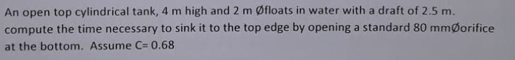 An open top cylindrical tank, 4 m high and 2 m Øfloats in water with a draft of 2.5 m.
compute the time necessary to sink it to the top edge by opening a standard 80 mmØorifice
at the bottom. Assume C= 0.68
