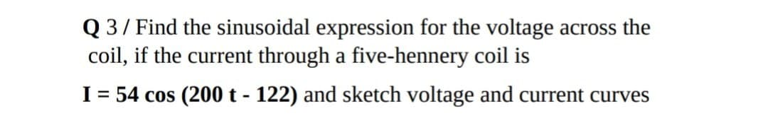 Q 3 / Find the sinusoidal expression for the voltage across the
coil, if the current through a five-hennery coil is
I = 54 cos (200 t - 122) and sketch voltage and current curves