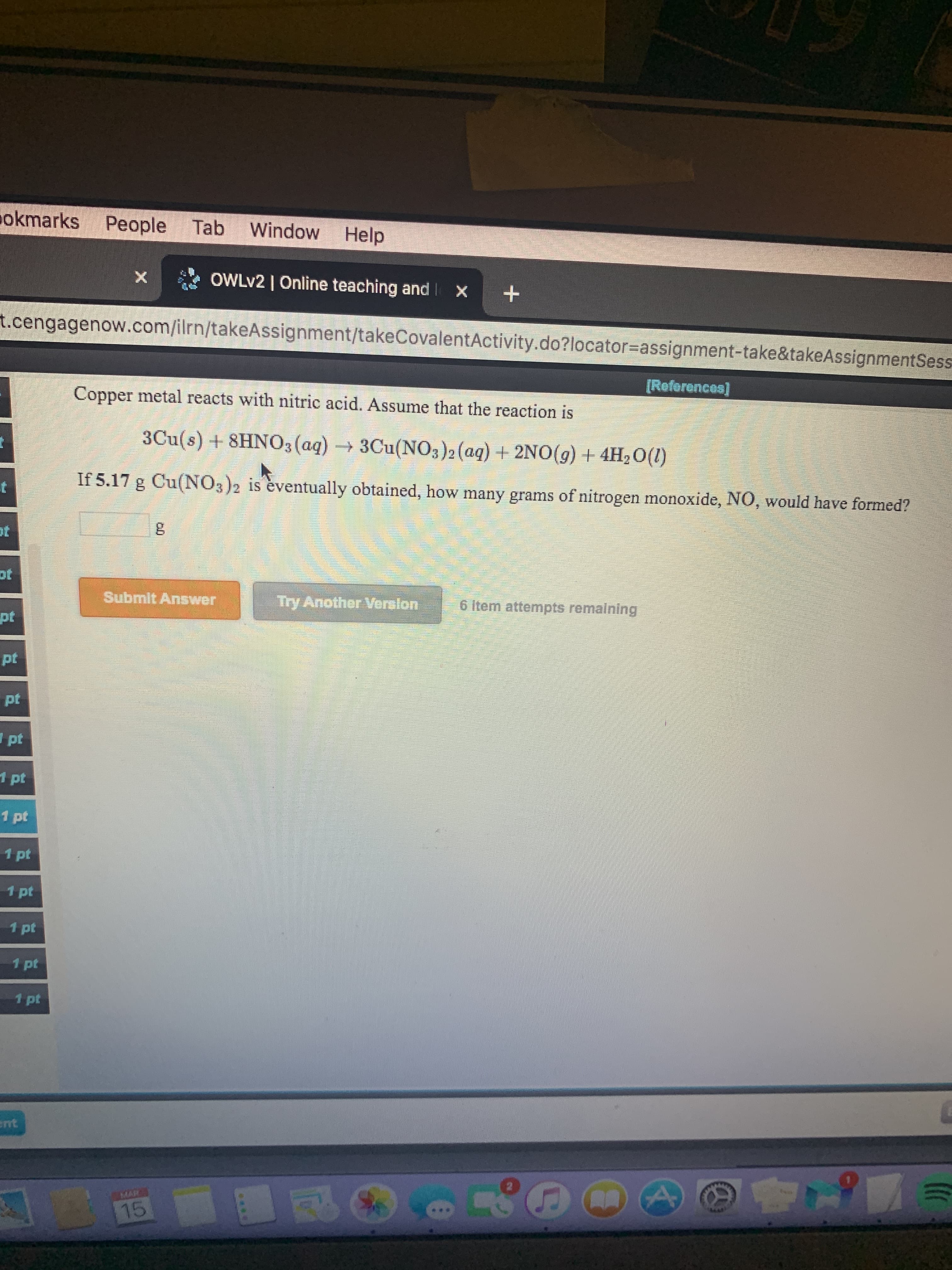 okmarks People Tab
Window Help
OWLV2 | Online teaching and Ix
t.cengagenow.com/ilrn/takeAssignment/takeCovalentActivity.do?locator=Dassignment-take&takeAssignmentSess
[Reforonces]
Copper metal reacts with nitric acid. Assume that the reaction is
3Cu(s) + 8HNO3(aq)3Cu(NO3)2 (aq) + 2NO(g) + 4H2O(1)
If 5.17 g Cu(NO3)2 is èventually obtained, how many grams of nitrogen monoxide, NO, would have formed?
ot
Submlt Answer
Try AnotherVerelon
6 item attempts remaining
pt
pt
pt
I pt
1 pt
1 pt
1 pt
1 pt
1 pt
1 pt
1 pt
ent
MAR
15
