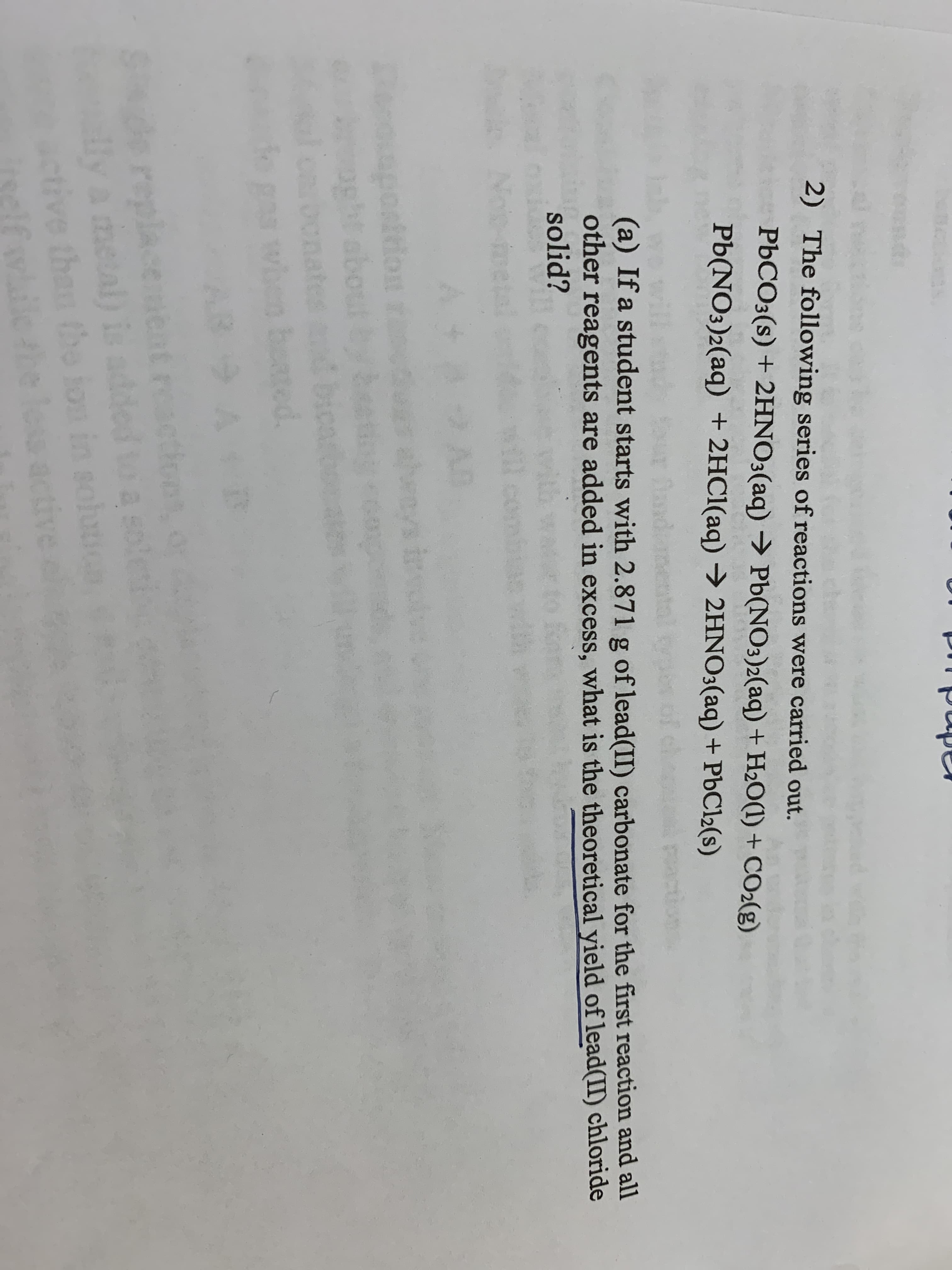 2) The following series of reactions were carried out.
PBCO3(s) + 2HNO3(aq) → Pb(NO3)2(aq) + H2O(1) + CO2(g)
Pb(NO3)2(aq) + 2HC1(aq) → 2HNO3(aq) + PbCl2(s)
of che
(a) If a student starts with 2.871 g of lead(II) carbonate for the first reaction and all
other reagents are added in excess, what is the theoretical yield of lead(II) chloride
solid?
Noie-ne
oaposition
oght about
b
ated.
AB
Sde replaceent ractins
ly a metal) is added
in solut
ctive than the ion
whilethe less active
