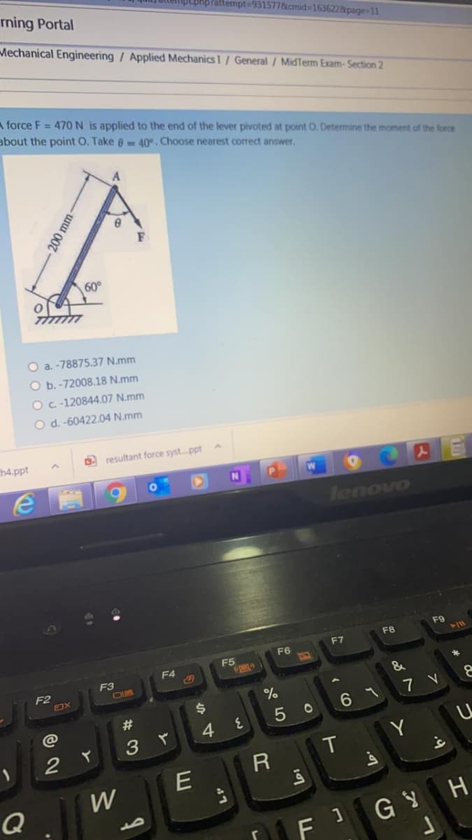 rning Portal
pLphpPattempt=931577&cmid=1636228page=11
Mechanical Engineering / Applied Mechanics I / General / MidTerm Exam-Section 2
A force F = 470 N is applied to the end of the lever pivoted at point O. Detemine the moment of the force
about the point O. Take 6 40°. Choose nearest correct answer.
A
60°
O a. -78875.37 N.mm
O b. -72008.18 N.mm
O c. -120844.07 N.mm
O d. -60422.04 N.mm
h4.ppt
. resultant force syst.ppt
lenovo
F9
F8
F7
F6
F5
F4
F3
F2
&
%23
6 7
5 0
4.
3
Y
W
Q
FG YH
200 mm-
47
