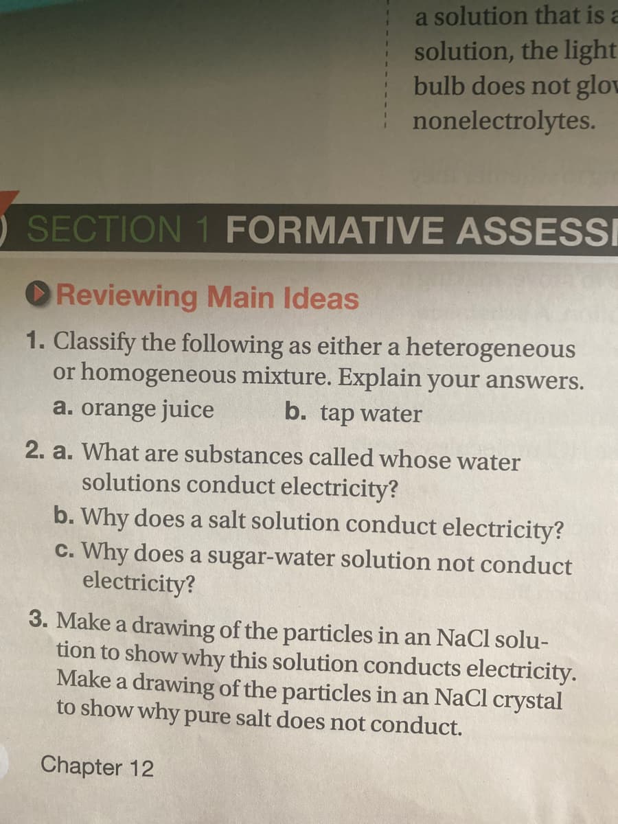 a solution that is a
solution, the light
bulb does not glov
nonelectrolytes.
O SECTION 1 FORMATIVE ASSESSI
O Reviewing Main Ideas
1. Classify the following as either a heterogeneous
or homogeneous mixture. Explain your answers.
b. tap water
a. orange juice
2. a. What are substances called whose water
solutions conduct electricity?
b. Why does a salt solution conduct electricity?
c. Why does a sugar-water solution not conduct
electricity?
3. Make a drawing of the particles in an NaCl solu-
tion to show why this solution conducts electricity.
Make a drawing of the particles in an NaCl crystal
to show why pure salt does not conduct.
Chapter 12
