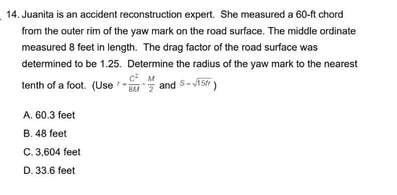 14. Juanita is an accident reconstruction expert. She measured a 60-ft chord
from the outer rim of the yaw mark on the road surface. The middle ordinate
measured 8 feet in length. The drag factor of the road surface was
determined to be 1.25. Determine the radius of the yaw mark to the nearest
C² M
tenth of a foot. (User
=
and
|S=√15fr )
8M 2
A. 60.3 feet
B. 48 feet
C. 3,604 feet
D. 33.6 feet