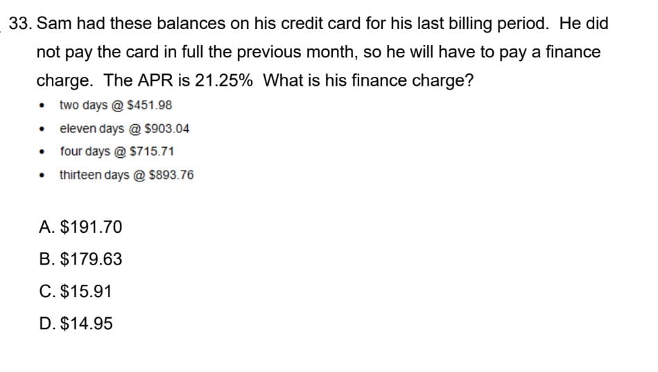 33. Sam had these balances on his credit card for his last billing period. He did
not pay the card in full the previous month, so he will have to pay a finance
charge. The APR is 21.25% What is his finance charge?
• two days @ $451.98
• eleven days @ $903.04
four days @ $715.71
thirteen days @ $893.76
A. $191.70
B. $179.63
C. $15.91
D. $14.95
