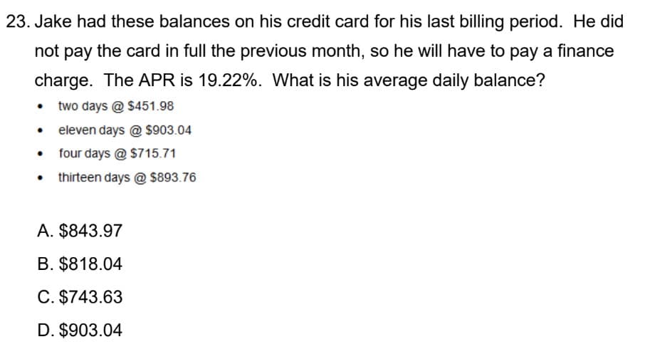 23. Jake had these balances on his credit card for his last billing period. He did
not pay the card in full the previous month, so he will have to pay a finance
charge. The APR is 19.22%. What is his average daily balance?
two days @ $451.98
• eleven days @ $903.04
four days @ $715.71
thirteen days @ S893.76
A. $843.97
B. $818.04
C. $743.63
D. $903.04
