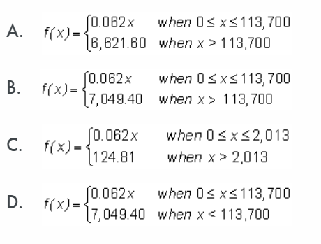 (0.062x
f(x) =
6,621.60 when x > 113,700
when 0s x<113,700
A.
(0.062x
f(x) =
17,049.40 when x > 113, 700
when 0sxs113,700
S0. 062 x
f(x) =
124.81
when 0sx<2,013
С.
when x> 2,013
when 0s xs113,700
(0.062x
f(x) =
[7,049.40 when x < 113,700
D.
B.
