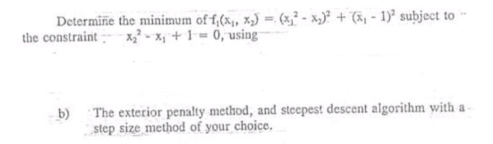 Determine the minimum of f,(x,, x,) = (x² - x,)? + (ã, - 1) subject to
the constraint x - X;+ 1= 0, using
b)
The exterior penalty method, and steepest descent algorithm with a
step size method of your choice.
