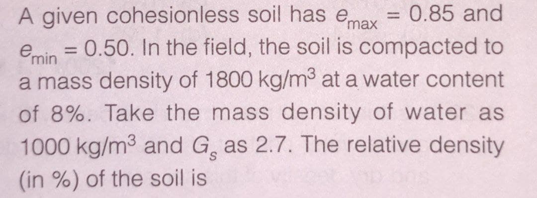 A given cohesionless soil has emay = 0.85 and
emin = 0.50. In the field, the soil is compacted to
a mass density of 1800 kg/m3 at a water content
of 8%. Take the mass density of water as
1000 kg/m3 and G, as 2.7. The relative density
%3D
|3D
(in %) of the soil is
