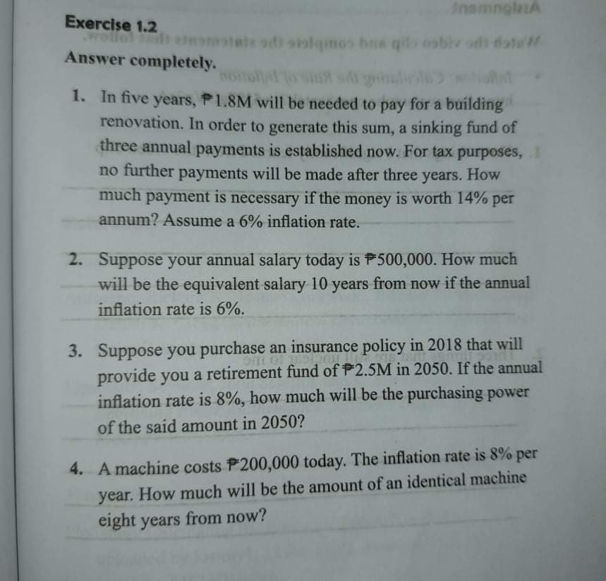 InsmngletA
Exercise 1.2
wello
l h eomatate odi siolqmos hns qio oobiv odh date
Answer completely.
1. In five years, P1.8M will be needed to pay for a building
renovation. In order to generate this sum, a sinking fund or
three annual payments is established now. For tax purposes,
no further payments will be made after three years. How
much payment is necessary if the money is worth 14% per
annum? Assume a 6% inflation rate.
2. Suppose your annual salary today is P500,000. How much
will be the equivalent salary 10 years from now if the annual
inflation rate is 6%.
3. Suppose you purchase an insurance policy in 2018 that will
provide you a retirement fund of P2.5M in 2050. If the annual
inflation rate is 8%, how much will be the purchasing power
of the said amount in 2050?
4. A machine costs P200,000 today. The inflation rate is 8% per
year. How much will be the amount of an identical machine
eight years from now?
