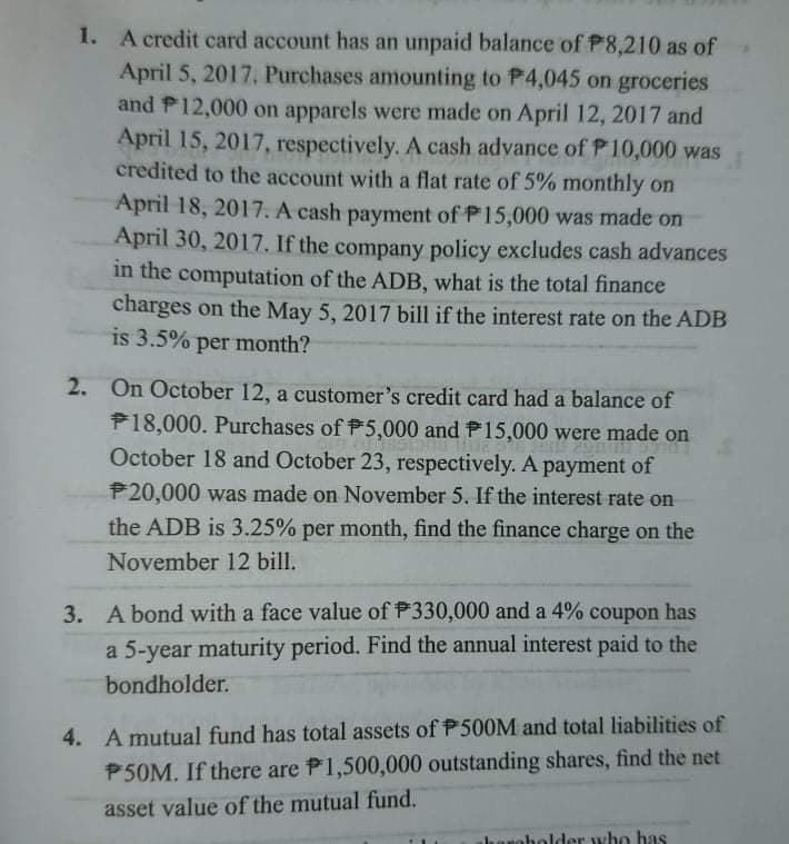 1. A credit card account has an unpaid balance of P8,210 as of
April 5, 2017. Purchases amounting to P4,045 on groceries
and P12,000 on apparels were made on April 12, 2017 and
April 15, 2017, respectively. A cash advance of P10,000 was
credited to the account with a flat rate of 5% monthly on
April 18, 2017. A cash payment of P15,000 was made on
April 30, 2017. If the company policy excludes cash advances
in the computation of the ADB, what is the total finance
charges on the May 5, 2017 bill if the interest rate on the ADB
is 3.5% per month?
2. On October 12, a customer's credit card had a balance of
P18,000. Purchases of 5,000 and P15,000 were made on
October 18 and October 23, respectively. A payment of
P20,000 was made on November 5. If the interest rate on
the ADB is 3.25% per month, find the finance charge on the
November 12 bill.
3. A bond with a face value of P330,000 and a 4% coupon has
a 5-year maturity period. Find the annual interest paid to the
bondholder.
4. A mutual fund has total assets of P500M and total liabilities of
P50M. If there are P1,500,000 outstanding shares, find the net
asset value of the mutual fund.
hanobolder who has
