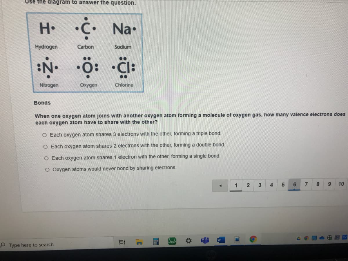 Uše the diagram to answer the question.
H C Na•
Hydrogen
Carbon
Sodium
Nitrogen
Oxygen
Chlorine
Bonds
When one oxygen atom joins with another oxygen atom forming a molecule of oxygen gas, how many valence electrons does
each oxygen atom have to share with the other?
O Each oxygen atom shares
ons with the other, forming a triple bond.
O Each oxygen atom shares 2 electrons with the other, forming a double bond.
O Each oxygen atom shares 1 electron with the other, forming a single bond.
O Oxygen atoms would never bond by sharing electrons.
1
4.
8.
9.
10
O Type here to search
近
