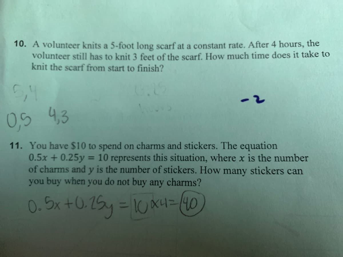 10. A volunteer knits a 5-foot long scarf at a constant rate. After 4 hours, the
volunteer still has to knit 3 feet of the scarf. How much time does it take to
knit the scarf from start to finish?
0,54.3
11. You have $10 to spend on charms and stickers. The equation
0.5x + 0.25y = 10 represents this situation, where x is the number
of charms and y is the number of stickers. How many stickers can
you buy when you do not buy any charms?
%3D
0. Sx +0.25y = 1Ux4= (10
%3D
