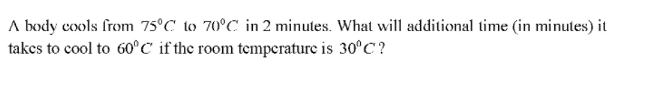 A body cools from 75°C to 70°C in 2 minutes. What will additional time (in minutes) it
takes to cool to 60°C if the room temperature is 30°C?