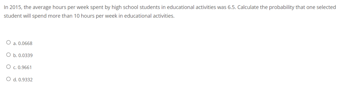 In 2015, the average hours per week spent by high school students in educational activities was 6.5. Calculate the probability that one selected
student will spend more than 10 hours per week in educational activities.
a. 0.0668
O b. 0.0339
O c. 0.9661
O d. 0.9332