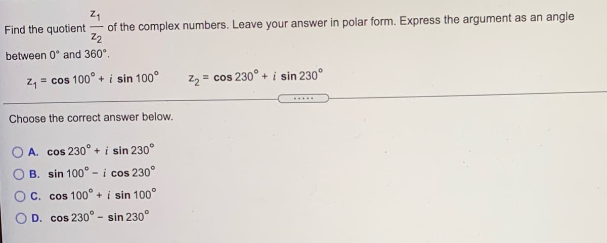 of the complex numbers. Leave your answer in polar form. Express the argument as an angle
Z2
Find the quotient
between 0° and 360°.
Z, = cos 100° + i sin 100°
z, = cos 230° + i sin 230°
.....
Choose the correct answer below.
A. cos 230° +i sin 230°
B. sin 100° - i cos 230°
C. cos 100°+i sin 100°
D. cos 230° - sin 230°
