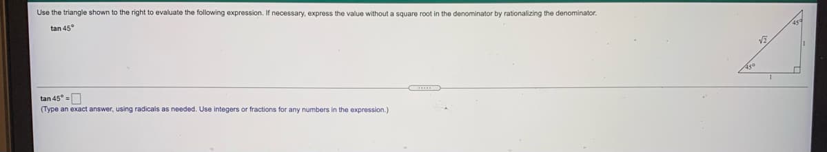 Use the triangle shown to the right to evaluate the following expression. If necessary, express the value without a square root in the denominator by rationalizing the denominator.
tan 45°
Aso
1
tan 45° =O
(Type an exact answer, using radicals as needed. Use integers or fractions for any numbers in the expression.)
