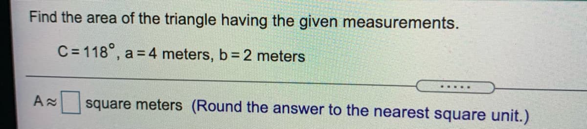 Find the area of the triangle having the given measurements.
C= 118°, a = 4 meters, b= 2 meters
.... .
square meters (Round the answer to the nearest square unit.)
