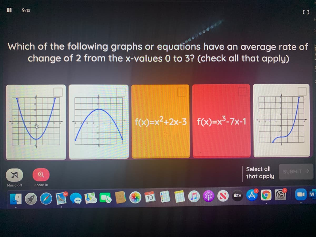 9/10
Which of the following graphs or equations have an average rate of
change of 2 from the x-values 0 to 3? (check all that apply)
f(x)=x²+2x-3 f(x)=x³-7x-1
Select all
SUBMIT >
that apply
Music off
Zoom In
JAN
19
atv 4
