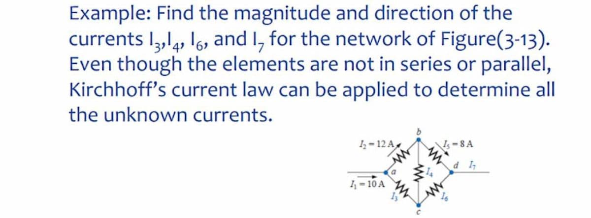 Example: Find the magnitude and direction of the
currents I,,l, I6, and I, for the network of Figure(3-13).
Even though the elements are not in series or parallel,
Kirchhoff's current law can be applied to determine all
4'
the unknown currents.
I = 12 A
Is =8 A
d I,
1-10 A
