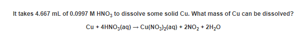 It takes 4.667 mL of 0.0997 M HNO, to dissolve some solid Cu. What mass of Cu can be dissolved?
Cu + 4HNO3(aq) –→ Cu(NO3)2(aq) + 2NO2 + 2H20
