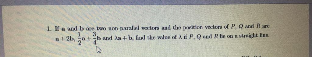 1. If a and b are two non-parallel vectors and the position vectors of P, Q and R are
3.
a + 2b, -a +-b and Xa +b, find the value of A if P, Q and R lie on a straight line.
