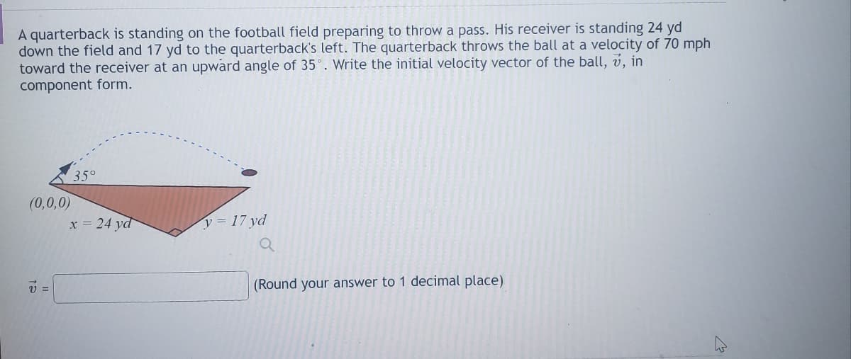 A quarterback is standing on the football field preparing to throw a pass. His receiver is standing 24 yd
down the field and 17 yd to the quarterback's left. The quarterback throws the ball at a velocity of 70 mph
toward the receiver at an upward angle of 35°. Write the initial velocity vector of the ball, v, in
component form.
(0,0,0)
V =
35°
x = 24 yd
y = 17 yd
(Round your answer to 1 decimal place)