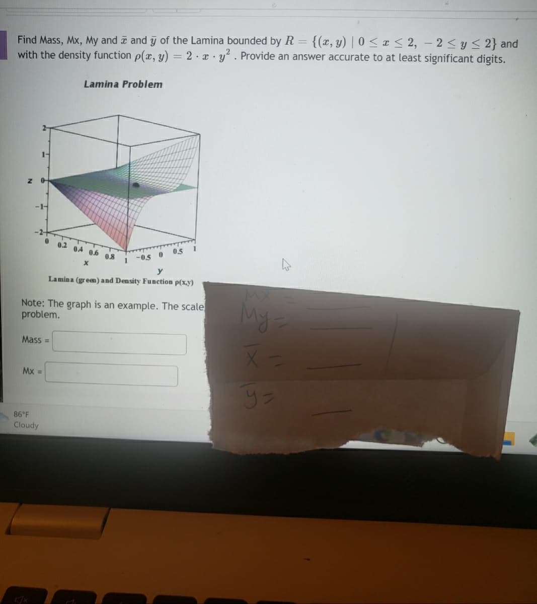 Find Mass, Mx, My and and y of the Lamina bounded by R {(x, y) |0 ≤ x ≤ 2, - 2 ≤ y ≤ 2} and
with the density function p(x, y) = 2 x y². Provide an answer accurate to at least significant digits.
Z
1-
0
-1-
86°F
Cloudy
0
Mx =
Mass=
Lamina Problem
0.2 04 0.6 0.8
X
-0.5 0 05
Lamina (green) and Density Function p(x,y)
y
Note: The graph is an example. The scale
problem.
1
1
My-
Y=