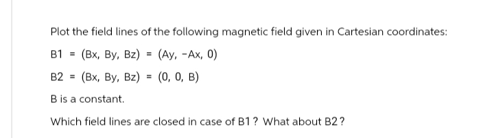Plot the field lines of the following magnetic field given in Cartesian coordinates:
=
B1 (Bx, By, Bz) = (Ay, -Ax, 0)
B2
(Bx, By, Bz) = (0, 0, B)
B is a constant.
Which field lines are closed in case of B1? What about B2?
