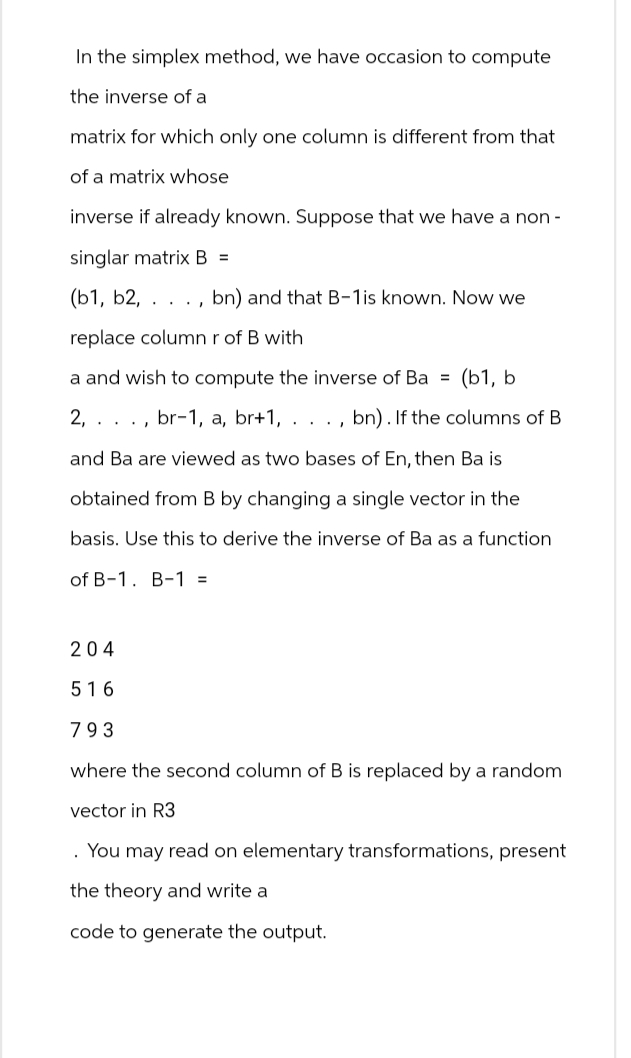 In the simplex method, we have occasion to compute
the inverse of a
matrix for which only one column is different from that
of a matrix whose
inverse if already known. Suppose that we have a non-
singlar matrix B =
(b1, b2, . bn) and that B-1 is known. Now we
replace column r of B with
a and wish to compute the inverse of Ba = (b1, b
2, br-1, a, br+1, . . ., bn). If the columns of B
and Ba are viewed as two bases of En, then Ba is
obtained from B by changing a single vector in the
basis. Use this to derive the inverse of Ba as a function
of B-1. B-1 =
204
516
793
where the second column of B is replaced by a random
vector in R3
. You may read on elementary transformations, present
the theory and write a
code to generate the output.