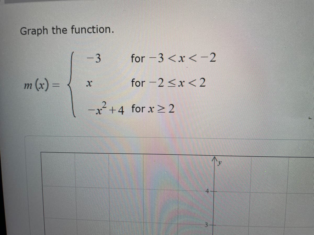 **Graph the Function**

Consider the piecewise function \( m(x) \) defined as follows:

\[
m(x) =
\begin{cases} 
-3 & \text{for } -3 < x < -2 \\ 
x & \text{for } -2 \le x < 2 \\ 
-x^2 + 4 & \text{for } x \ge 2 
\end{cases}
\]

### Explanation of the Piecewise Function:

1. **First Piece:** \( m(x) = -3 \) for \( -3 < x < -2 \)
   - This piece of the function is a constant, where the function value is -3 for all \( x \) in the interval \( -3 < x < -2 \).

2. **Second Piece:** \( m(x) = x \) for \( -2 \le x < 2 \)
   - This piece represents a line with a slope of 1 and a y-intercept of 0, passing through every point \( (x, y) \) where \( y = x \) within the interval \( -2 \le x < 2 \).

3. **Third Piece:** \( m(x) = -x^2 + 4 \) for \( x \ge 2 \)
   - This piece is a downward-opening parabola with a vertex at \( (0, 4) \). For this specific interval, we start considering this function only for \( x \ge 2 \).

### Additional Graph Information:

There is a partially visible graph below the text depicting a coordinate plane labeled with the y-axis and visible ticks at intervals. The grid lines on the graph suggest it is ready for plotting the given function.

#### Plotting Steps:
1. **For \( -3 < x < -2 \):** Draw a horizontal line at \( y = -3 \).
2. **For \( -2 \le x < 2 \):** Draw a straight line passing through \( (-2, -2) \) and ending at points just before \( (2, 2) \).
3. **For \( x \ge 2 \):** Start plotting the parabolic curve \( y = -x^2 + 4 \) from \( x = 2 \) onwards.

After completing these steps, you will have a complete graph of the piecewise function \( m(x) \