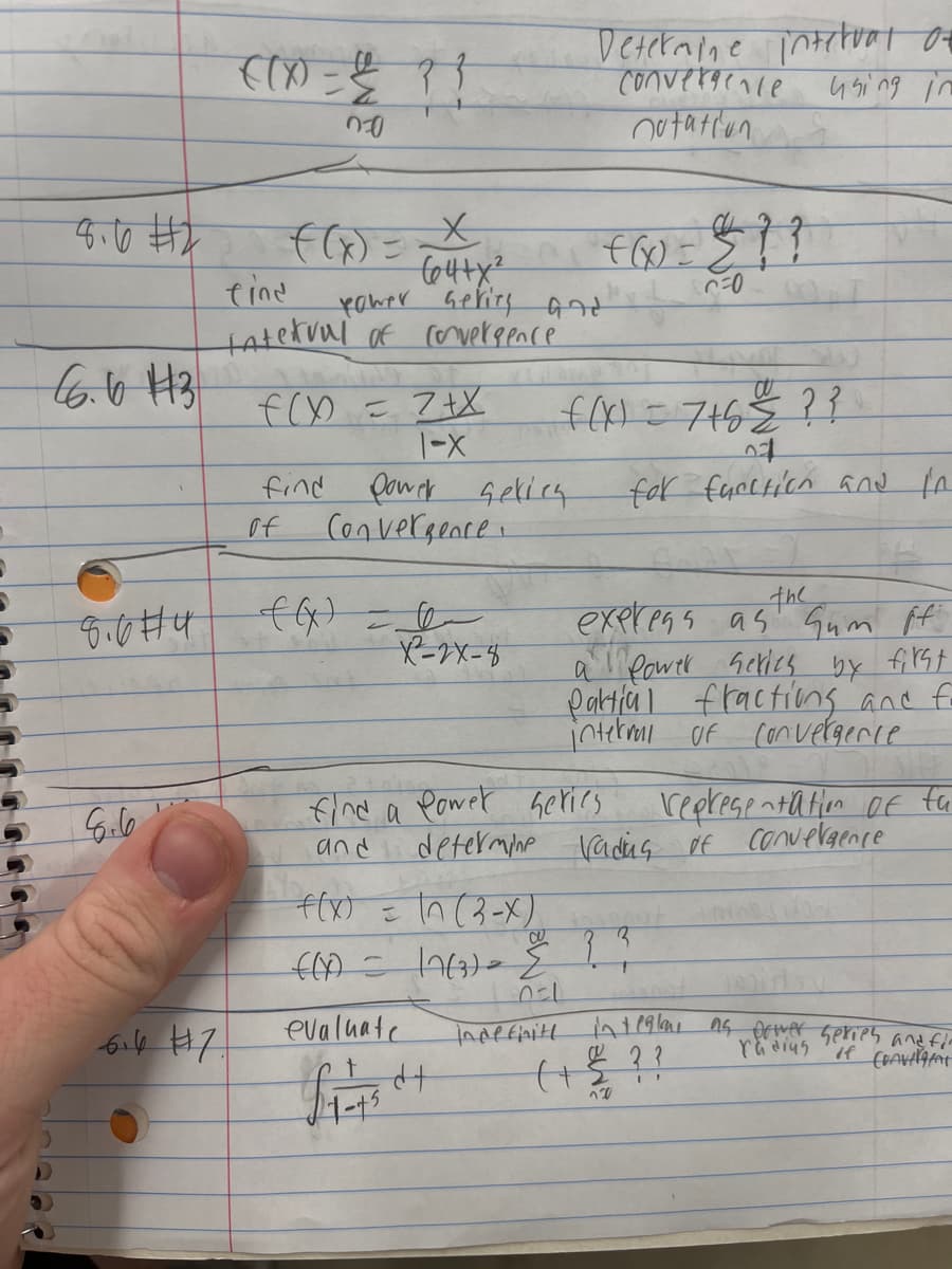 5
8.6 #2
66.6 113
)
8.0#4
((x) = { ? ?
00
6.6 #17.
find
tatekuul of convergence
64+x²
power series and
f(x) = 2+x
1-X
find power
of
Convergence
f(x) = √²/2x-3
X²2-2X-8
sekies
f(x) =
Determine interval of
Convergence
nutation
using in
In (3-X)
f(x) = 7+6 € ? ?
04
for fucction and in
find a power series
and
evaluate
£₁ = 450+
460 = $??
C=0
f(x) = 17(3) = {
0=1
indefinite
the
express as Gum ff
a Power series by first
Partial fractions and fo
interval of convergence
determine rading of
?
representation of fu
Convergence
integlar as power series and fir
radius of Convergent
(+??
120