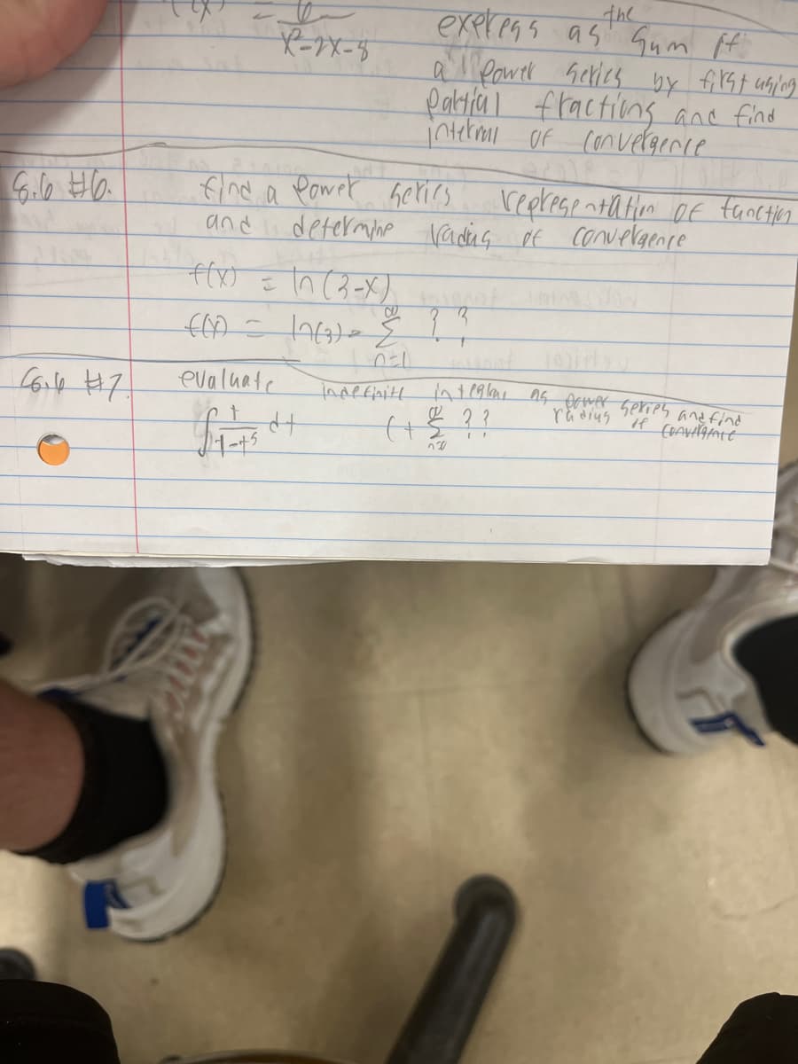 6.6 6.
66.6 #7.
X²-2X-8
find a power series
and
evaluate
express as Gum ff.
the
a Power series by first uning
Pattial fractions and find
internal of convergence.
+(x) = \n (3-X)
f(0) = 12(3) = & ? ?
DEL
indefinite
determine rading of convergence
£1-734+
representation of function.
integral as power series and find
radius
if CHAVAATE
(+ € ??
720