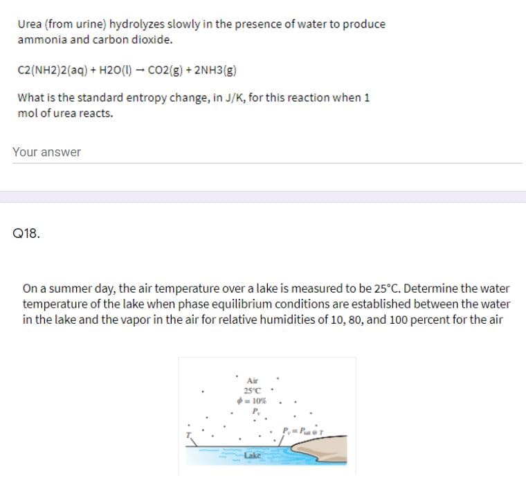 Urea (from urine) hydrolyzes slowly in the presence of water to produce
ammonia and carbon dioxide.
C2(NH2)2(aq) + H2O(I) - CO2(g) + 2NH3(g)
What is the standard entropy change, in J/K, for this reaction when 1
mol of urea reacts.
Your answer
Q18.
On a summer day, the air temperature over a lake is measured to be 25°C. Determine the water
temperature of the lake when phase equilibrium conditions are established between the water
in the lake and the vapor in the air for relative humidities of 10, 80, and 100 percent for the air
Air
25°C .
- 10%
P,
Lake
