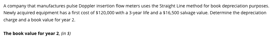 A company that manufactures pulse Doppler insertion flow meters uses the Straight Line method for book depreciation purposes.
Newly acquired equipment has a first cost of $120,000 with a 3-year life and a $16,500 salvage value. Determine the depreciation
charge and a book value for year 2.
The book value for year 2, (in $)