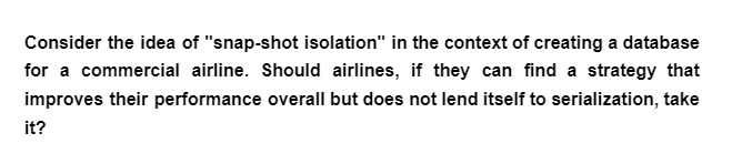 Consider the idea of "snap-shot isolation" in the context of creating a database
for a commercial airline. Should airlines, if they can find a strategy that
improves their performance overall but does not lend itself to serialization, take
it?