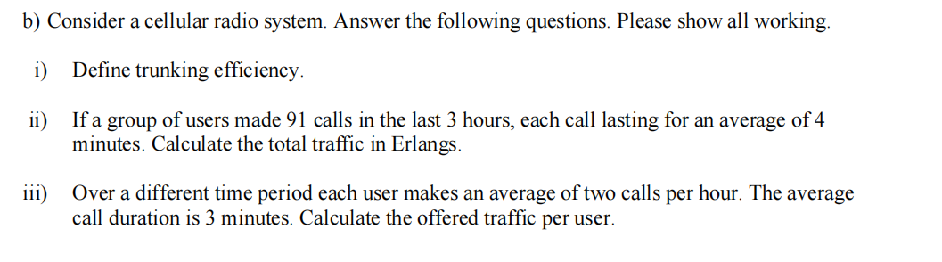 b) Consider a cellular radio system. Answer the following questions. Please show all working.
i) Define trunking efficiency.
ii)
If a group of users made 91 calls in the last 3 hours, each call lasting for an average of 4
minutes. Calculate the total traffic in Erlangs.
iii) Over a different time period each user makes an average of two calls per hour. The average
call duration is 3 minutes. Calculate the offered traffic per user.