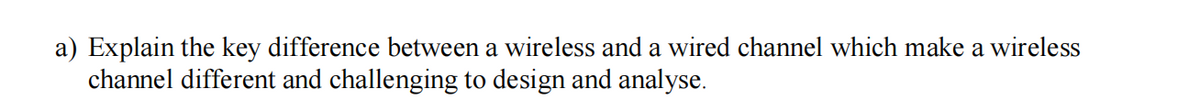 a) Explain the key difference between a wireless and a wired channel which make a wireless
channel different and challenging to design and analyse.