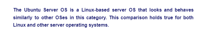 The Ubuntu Server OS is a Linux-based server OS that looks and behaves
similarly to other OSes in this category. This comparison holds true for both
Linux and other server operating systems.