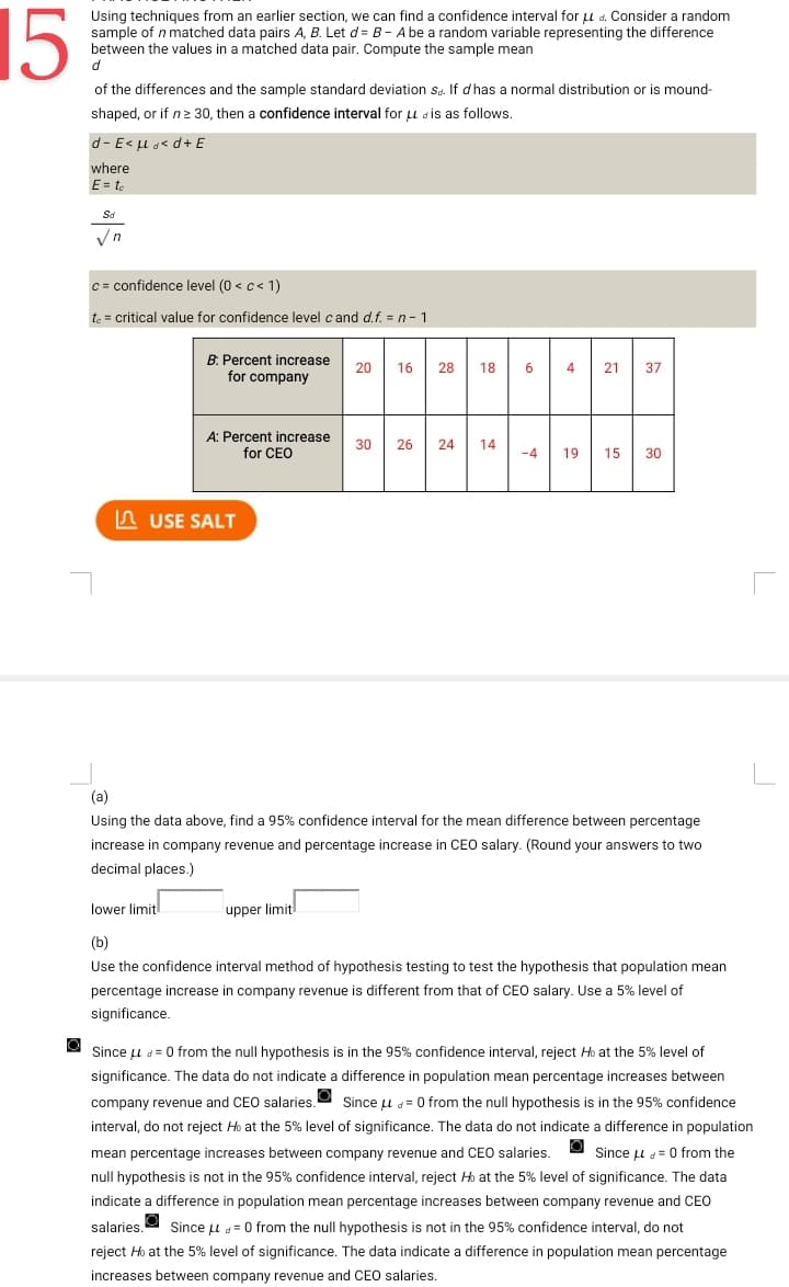 15
Using techniques from an earlier section, we can find a confidence interval for μd. Consider a random
sample of n matched data pairs A, B. Let d= B - A be a random variable representing the difference
between the values in a matched data pair. Compute the sample mean
d
of the differences and the sample standard deviation Sd. If d has a normal distribution or is mound-
shaped, or if n ≥ 30, then a confidence interval for LL is as follows.
d-E< <d+ E
where
E = te
Sd
√n
c= confidence level (0 <c< 1)
te = critical value for confidence level cand d.f. = n-1
B: Percent increase
for company
A: Percent increase
for CEO
USE SALT
20 16 28 18 6 4 21 37
30 26 24 14
upper limit
-4 19 15 30
(a)
Using the data above, find a 95% confidence interval for the mean difference between percentage
increase in company revenue and percentage increase in CEO salary. (Round your answers to two
decimal places.)
lower limit
(b)
Use the confidence interval method of hypothesis testing to test the hypothesis that population mean
percentage increase in company revenue is different from that of CEO salary. Use a 5% level of
significance.
Since μ = 0 from the null hypothesis is in the 95% confidence interval, reject H at the 5% level of
significance. The data do not indicate a difference in population mean percentage increases between
company revenue and CEO salaries. Since μ = 0 from the null hypothesis is in the 95% confidence
interval, do not reject Ho at the 5% level of significance. The data do not indicate a difference in population
O
mean percentage increases between company revenue and CEO salaries. Since μ = 0 from the
null hypothesis is not in the 95% confidence interval, reject Ho at the 5% level of significance. The data
indicate a difference in population mean percentage increases between company revenue and CEO
salaries. Since μ = 0 from the null hypothesis is not in the 95% confidence interval, do not
reject Ho at the 5% level of significance. The data indicate a difference in population mean percentage
increases between company revenue and CEO salaries.