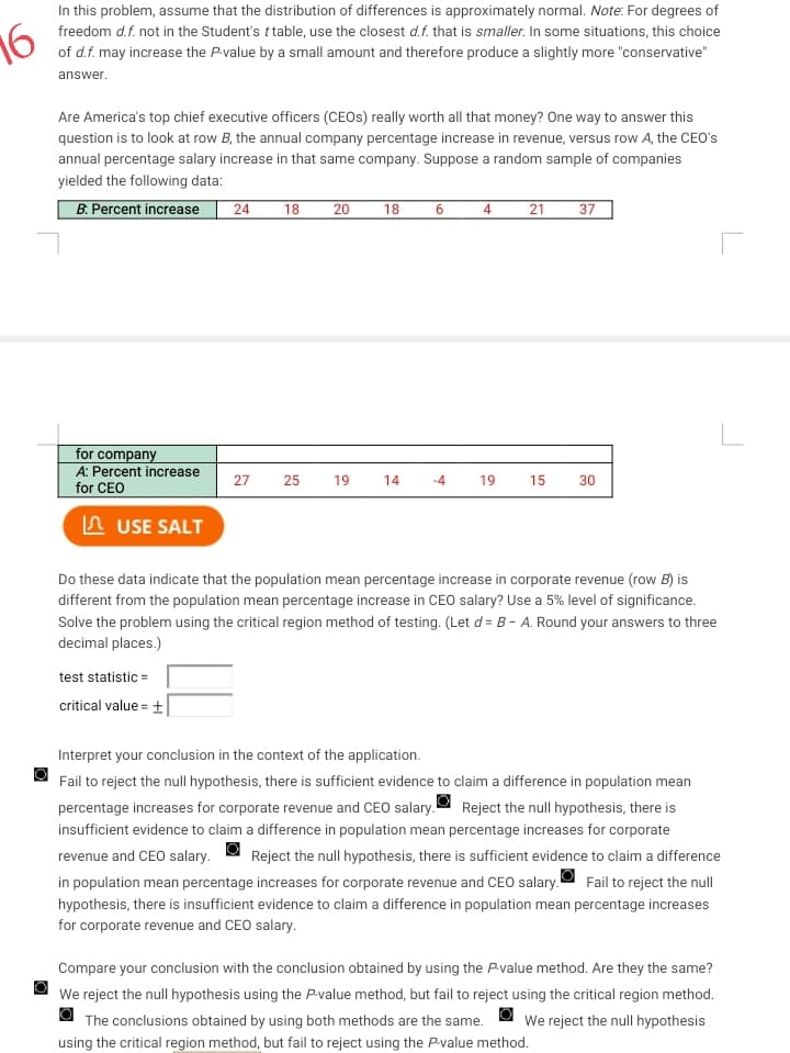 16
In this problem, assume that the distribution of differences is approximately normal. Note: For degrees of
freedom d.f. not in the Student's ttable, use the closest d. f. that is smaller. In some situations, this choice
of d.f. may increase the P-value by a small amount and therefore produce a slightly more "conservative"
answer.
Are America's top chief executive officers (CEOS) really worth all that money? One way to answer this
question is to look at row B, the annual company percentage increase in revenue, versus row A, the CEO's
annual percentage salary increase in that same company. Suppose a random sample of companies
yielded the following data:
B. Percent increase 24 18 20
for company
A: Percent increase
for CEO
USE SALT
27 25
test statistic =
critical value = +
19
18
14
6
4
19
21 37
15 30
r
Do these data indicate that the population mean percentage increase in corporate revenue (row B) is
different from the population mean percentage increase in CEO salary? Use a 5% level of significance.
Solve the problem using the critical region method of testing. (Let d= B- A. Round your answers to three
decimal places.)
Interpret your conclusion in the context of the application.
Fail to reject the null hypothesis, there is sufficient evidence to claim a difference in population mean
percentage increases for corporate revenue and CEO salary. Reject the null hypothesis, there is
insufficient evidence to claim a difference in population mean percentage increases for corporate
revenue and CEO salary. Reject the null hypothesis, there is sufficient evidence to claim a difference
in population mean percentage increases for corporate revenue and CEO salary. Fail to reject the null
hypothesis, there is insufficient evidence to claim a difference in population mean percentage increases
for corporate revenue and CEO salary.
Compare your conclusion with the conclusion obtained by using the P-value method. Are they the same?
We reject the null hypothesis using the P-value method, but fail to reject using the critical region method.
We reject the null hypothesis
The conclusions obtained by using both methods are the same.
using the critical region method, but fail to reject using the P-value method.