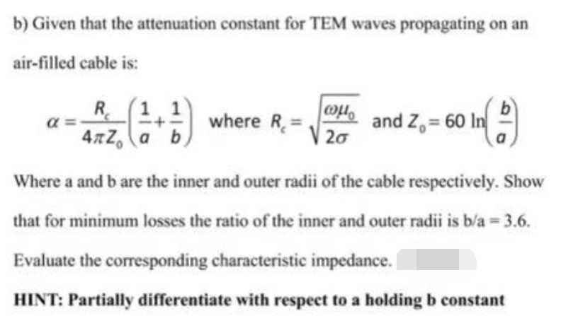 b) Given that the attenuation constant for TEM waves propagating on an
air-filled cable is:
α
R
4πZ a b
wp
20
+2) where R and Z₁ = 60 In
In (1)
Where a and b are the inner and outer radii of the cable respectively. Show
that for minimum losses the ratio of the inner and outer radii is b/a = 3.6.
Evaluate the corresponding characteristic impedance.
HINT: Partially differentiate with respect to a holding b constant