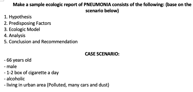 Make a sample ecologic report of PNEUMONIA consists of the following: (base on the
scenario below)
1. Нурothesis
2. Predisposing Factors
3. Ecologic Model
4. Analysis
5. Conclusion and Recommendation
CASE SCENARIO:
- 66 years old
- male
- 1-2 box of cigarette a day
- alcoholic
- living in urban area (Polluted, many cars and dust)
