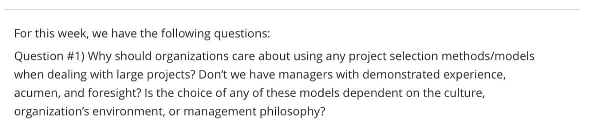 For this week, we have the following questions:
Question #1) Why should organizations care about using any project selection methods/models
when dealing with large projects? Don't we have managers with demonstrated experience,
acumen, and foresight? Is the choice of any of these models dependent on the culture,
organization's environment, or management philosophy?