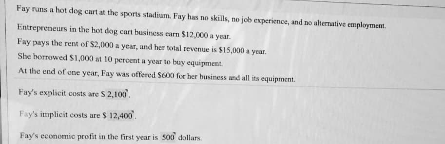 Fay runs a hot dog cart at the sports stadium. Fay has no skills, no job experience, and no alternative employment.
Entrepreneurs in the hot dog cart business earn $12,000 a year.
Fay pays the rent of $2,000 a year, and her total revenue is $15,000 a year.
She borrowed $1,000 at 10 percent a year to buy equipment.
At the end of one year, Fay was offered $600 for her business and all its equipment.
Fay's explicit costs are $2,100.
Fay's implicit costs are $ 12,400.
Fay's economic profit in the first year is 500 dollars.