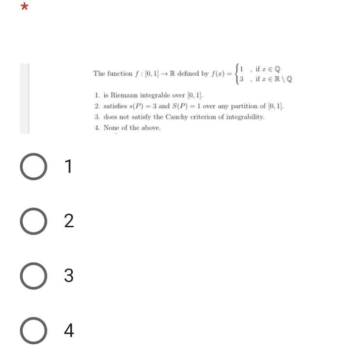 1 , ifreQ
13, ifzeR\Q
The function f: (0, 1]R defined by f(r)
1. is Riemann integrable over (0, 1].
2. satisfies s(P) = 3 and S(P) = 1 over any partition of (0, 1).
3. does not satisfy the Cauchy criterion of integrability.
4. None of the above.
1
2
4
3.
O O
