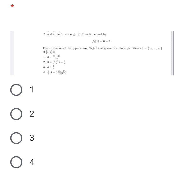 Consider the function fa : [1,2] R defined by :
f2(2) = 6 - 2z.
The expression of the upper sums, S, (P.), of fa over a uniform partition P. = {ro. F}
of (1, 2] is
1.3- n41)
2. 3+()-
3. 3+4
4. 4(6 - 3la))
1
2
3
4
