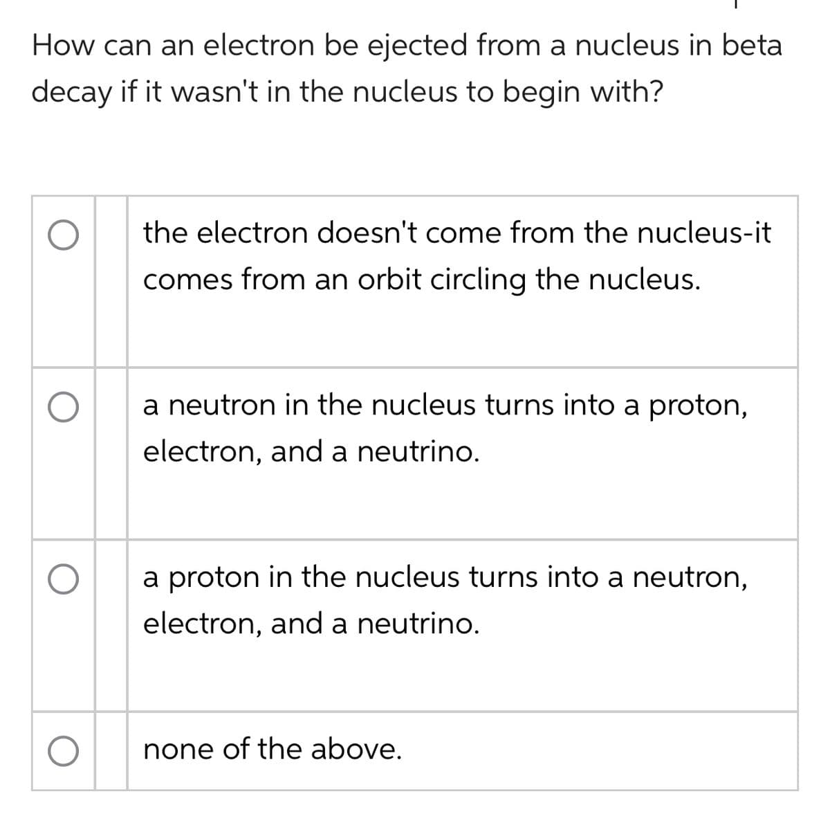 How can an electron be ejected from a nucleus in beta
decay if it wasn't in the nucleus to begin with?
the electron doesn't come from the nucleus-it
comes from an orbit circling the nucleus.
a neutron in the nucleus turns into a proton,
electron, and a neutrino.
a proton in the nucleus turns into a neutron,
electron, and a neutrino.
none of the above.