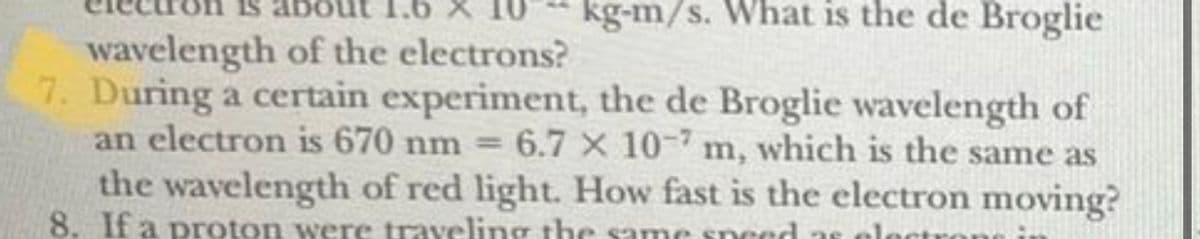 1.6 X
kg-m/s. What is the de Broglie
wavelength of the electrons?
7. During a certain experiment, the de Broglie wavelength of
an electron is 670 nm = 6.7 x 10-7 m, which is the same as
the wavelength of red light. How fast is the electron moving?
8. If a proton were traveling the same speed as cle