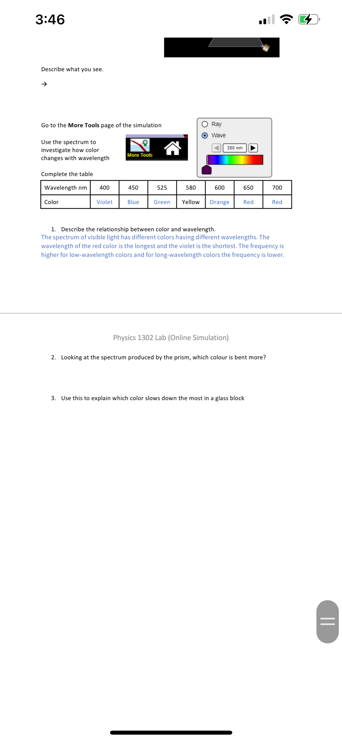 3:46
Describe what you see.
Go to the More Tools page of the simulation
Use the spectrum to
investigate how color
changes with wavelength
Complete the table
Wavelength nm
Color
400
Violet
More Tools
450
Blue
525
580
Ray
Wave
600
380 nm
650
Green Yellow Orange Red
Physics 1302 Lab (Online Simulation)
1. Describe the relationship between color and wavelength.
The spectrum of visible light has different colors having different wavelengths. The
wavelength of the red color is the longest and the violet is the shortest. The frequency is
higher for low-wavelength colors and for long-wavelength colors the frequency is lower.
2. Looking at the spectrum produced by the prism, which colour is bent more?
700
3. Use this to explain which color slows down the most in a glass block
Red
G
||